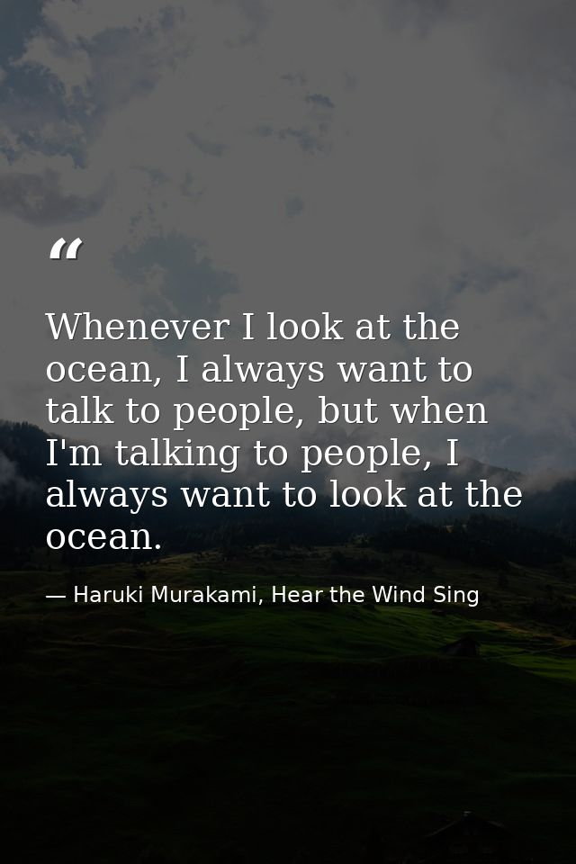 Whenever I look at the ocean, I always want to talk to people, but when I'm talking to people, I always want to look at  — Haruki Murakami, Hear the Wind Sing