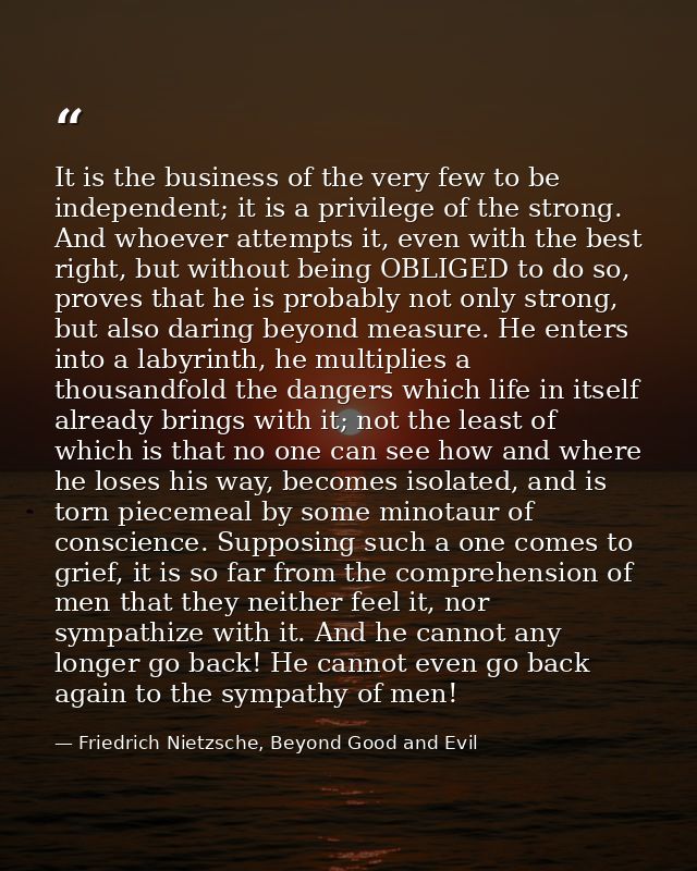 It is the business of the very few to be independent; it is a privilege of the strong. And whoever attempts it, even wit — Friedrich Nietzsche, Beyond Good and Evil