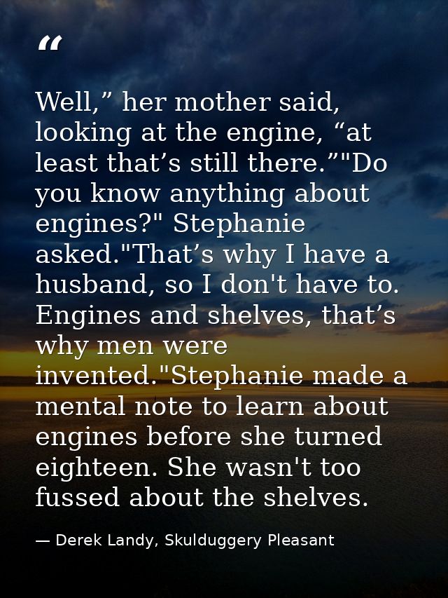 Well,” her mother said, looking at the engine, “at least that’s still there.”"Do you know anything about engines?" Steph — Derek Landy, Skulduggery Pleasant