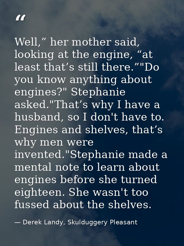 Well,” her mother said, looking at the engine, “at least that’s still there.”"Do you know anything about engines?" Steph — Derek Landy, Skulduggery Pleasant