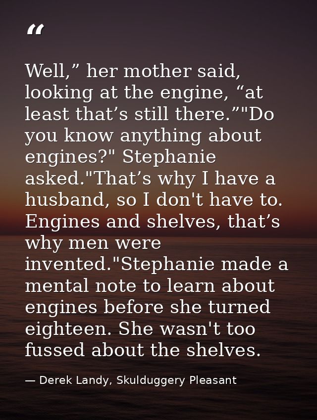 Well,” her mother said, looking at the engine, “at least that’s still there.”"Do you know anything about engines?" Steph — Derek Landy, Skulduggery Pleasant