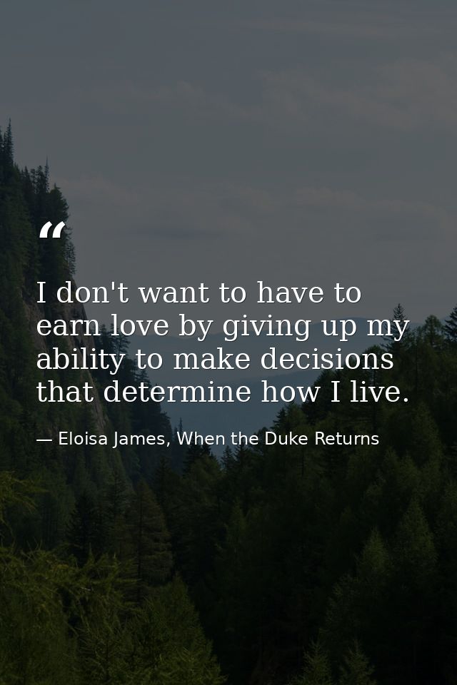 I don't want to have to earn love by giving up my ability to make decisions that determine how I live. — Eloisa James, When the Duke Returns