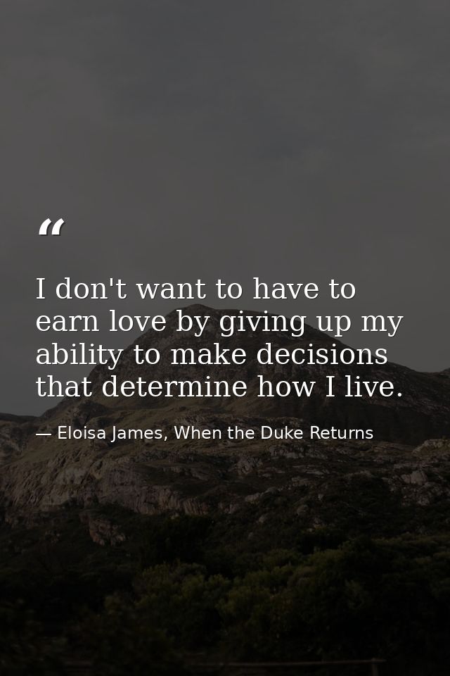 I don't want to have to earn love by giving up my ability to make decisions that determine how I live. — Eloisa James, When the Duke Returns