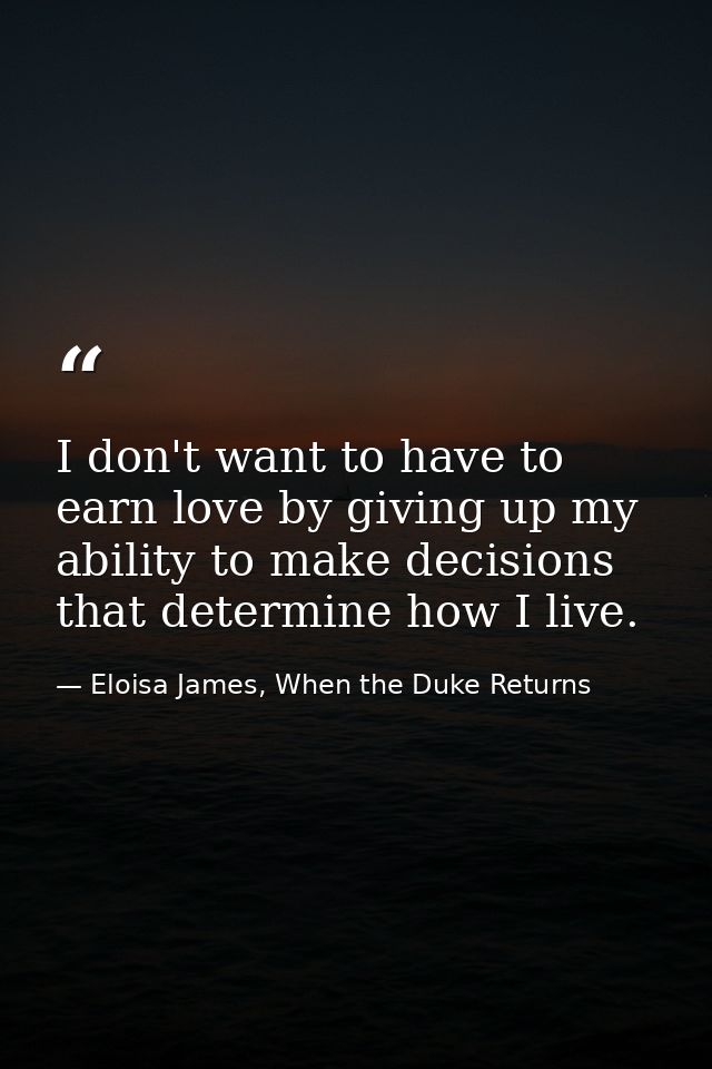 I don't want to have to earn love by giving up my ability to make decisions that determine how I live. — Eloisa James, When the Duke Returns