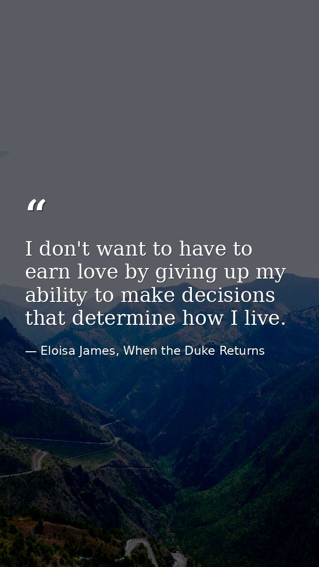 I don't want to have to earn love by giving up my ability to make decisions that determine how I live. — Eloisa James, When the Duke Returns