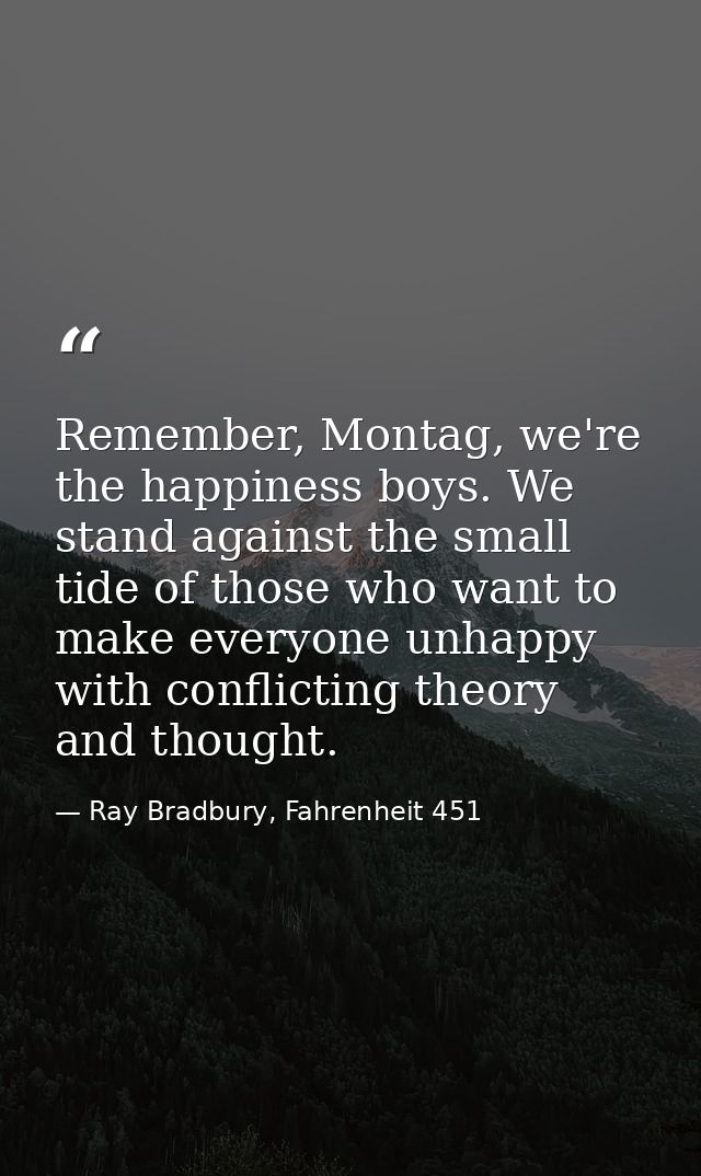 Remember, Montag, we're the happiness boys. We stand against the small tide of those who want to make everyone unhappy w — Ray Bradbury, Fahrenheit 451