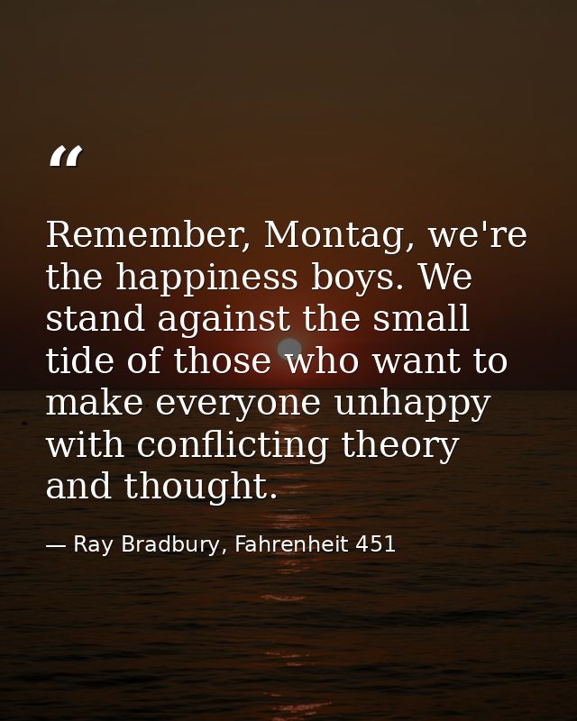 Remember, Montag, we're the happiness boys. We stand against the small tide of those who want to make everyone unhappy w — Ray Bradbury, Fahrenheit 451