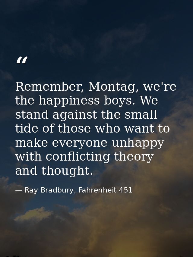 Remember, Montag, we're the happiness boys. We stand against the small tide of those who want to make everyone unhappy w — Ray Bradbury, Fahrenheit 451