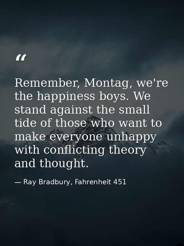 Remember, Montag, we're the happiness boys. We stand against the small tide of those who want to make everyone unhappy w — Ray Bradbury, Fahrenheit 451