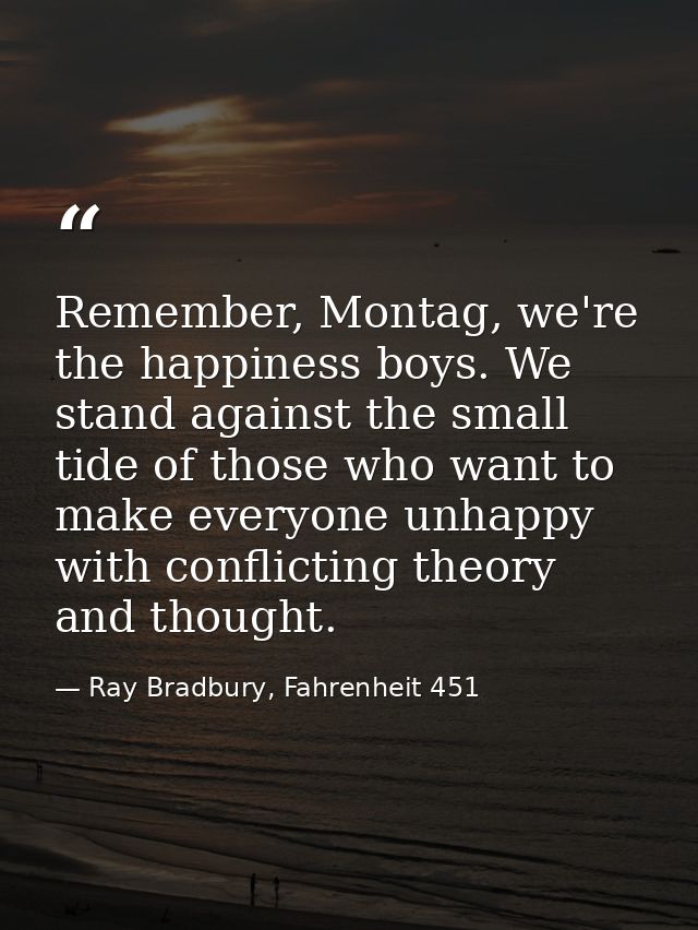 Remember, Montag, we're the happiness boys. We stand against the small tide of those who want to make everyone unhappy w — Ray Bradbury, Fahrenheit 451