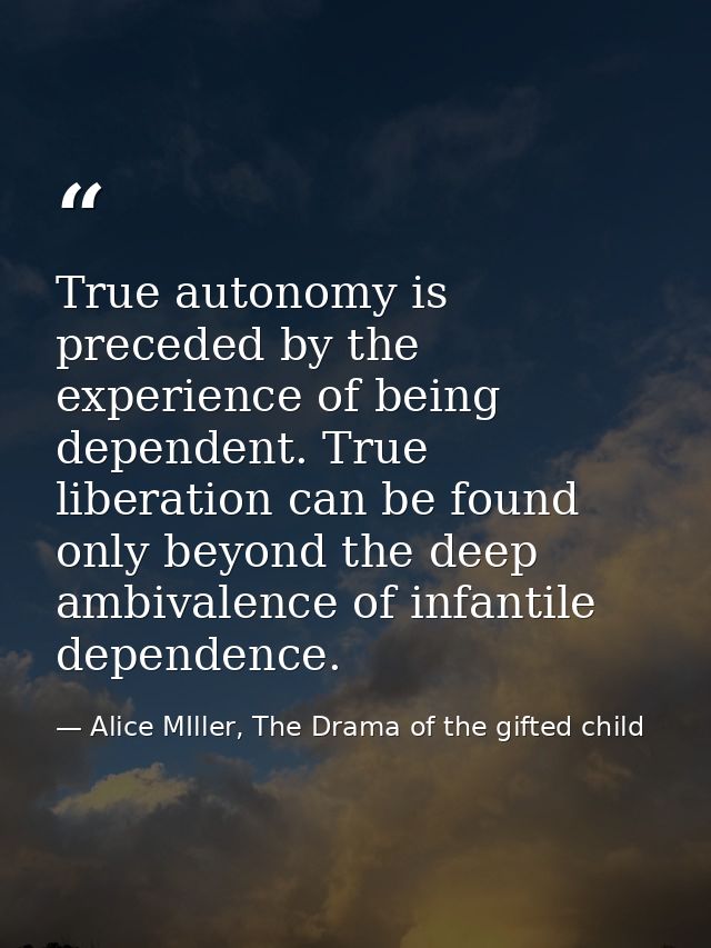 True autonomy is preceded by the experience of being dependent. True liberation can be found only beyond the deep ambiva — Alice MIller, The Drama of the gifted child