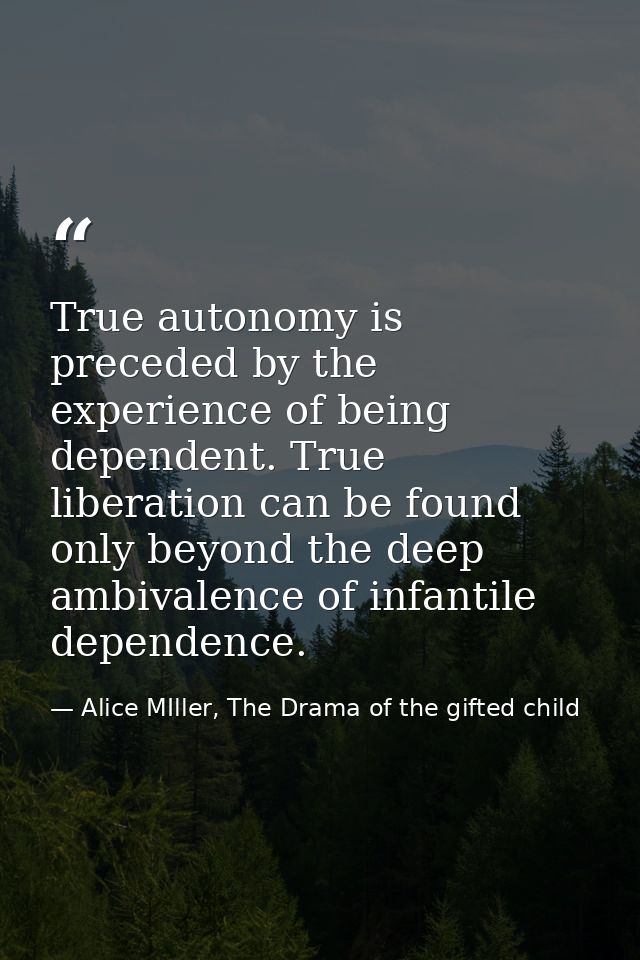 True autonomy is preceded by the experience of being dependent. True liberation can be found only beyond the deep ambiva — Alice MIller, The Drama of the gifted child