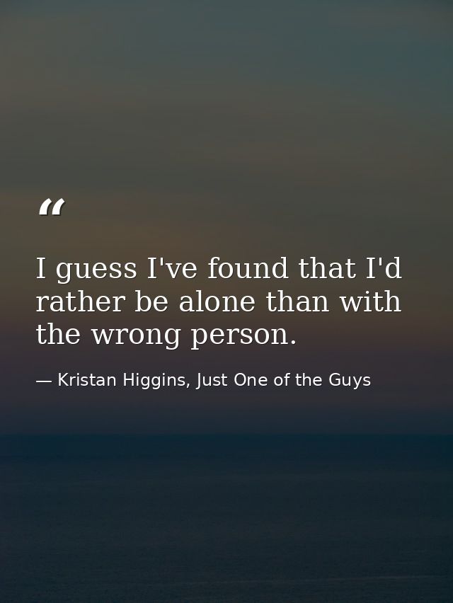 I guess I've found that I'd rather be alone than with the wrong person. — Kristan Higgins, Just One of the Guys
