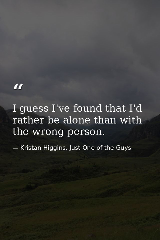 I guess I've found that I'd rather be alone than with the wrong person. — Kristan Higgins, Just One of the Guys