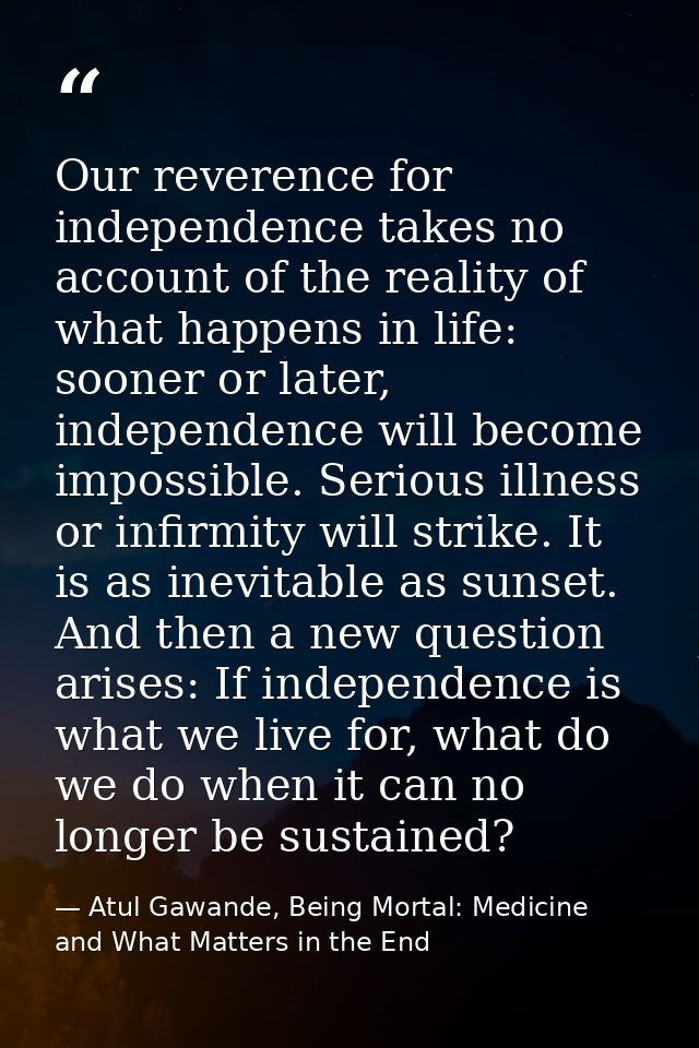 Our reverence for independence takes no account of the reality of what happens in life: sooner or later, independence wi — Atul Gawande, Being Mortal: Medicine and What Matters in the End