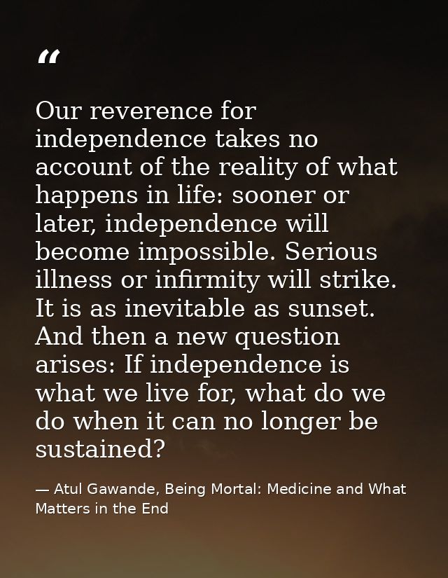Our reverence for independence takes no account of the reality of what happens in life: sooner or later, independence wi — Atul Gawande, Being Mortal: Medicine and What Matters in the End