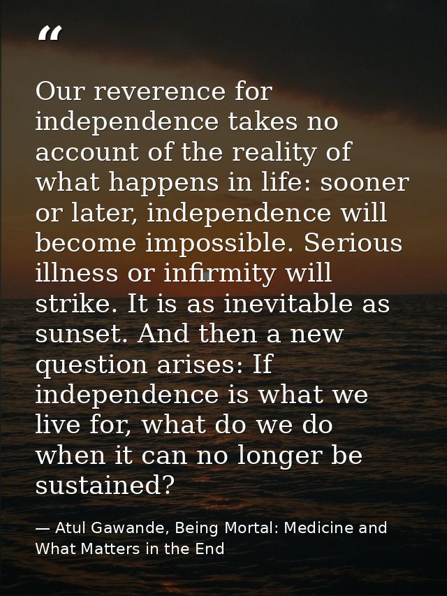 Our reverence for independence takes no account of the reality of what happens in life: sooner or later, independence wi — Atul Gawande, Being Mortal: Medicine and What Matters in the End