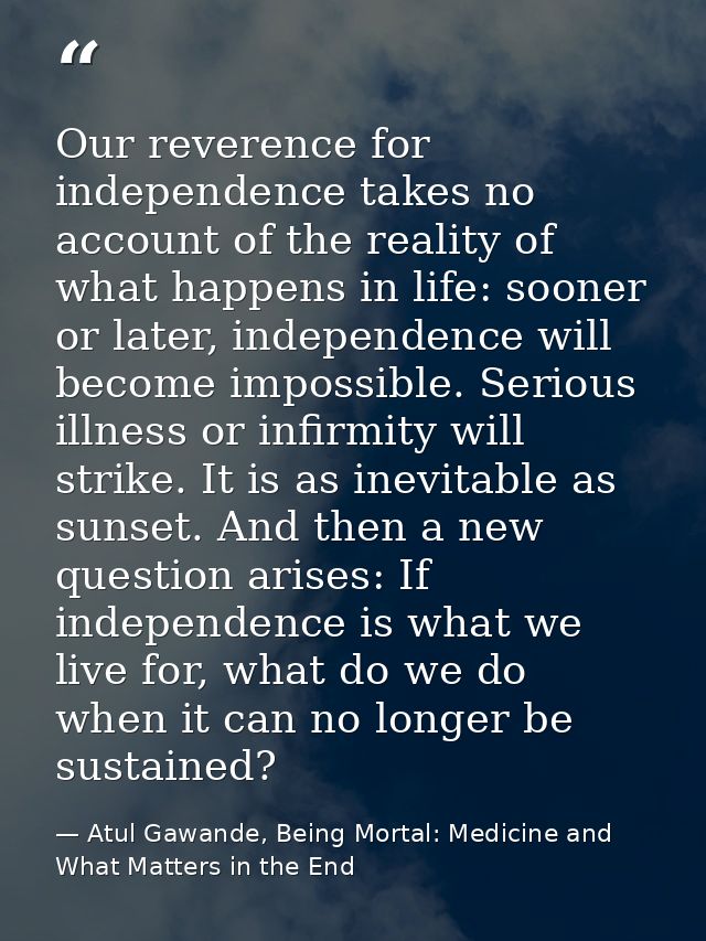 Our reverence for independence takes no account of the reality of what happens in life: sooner or later, independence wi — Atul Gawande, Being Mortal: Medicine and What Matters in the End