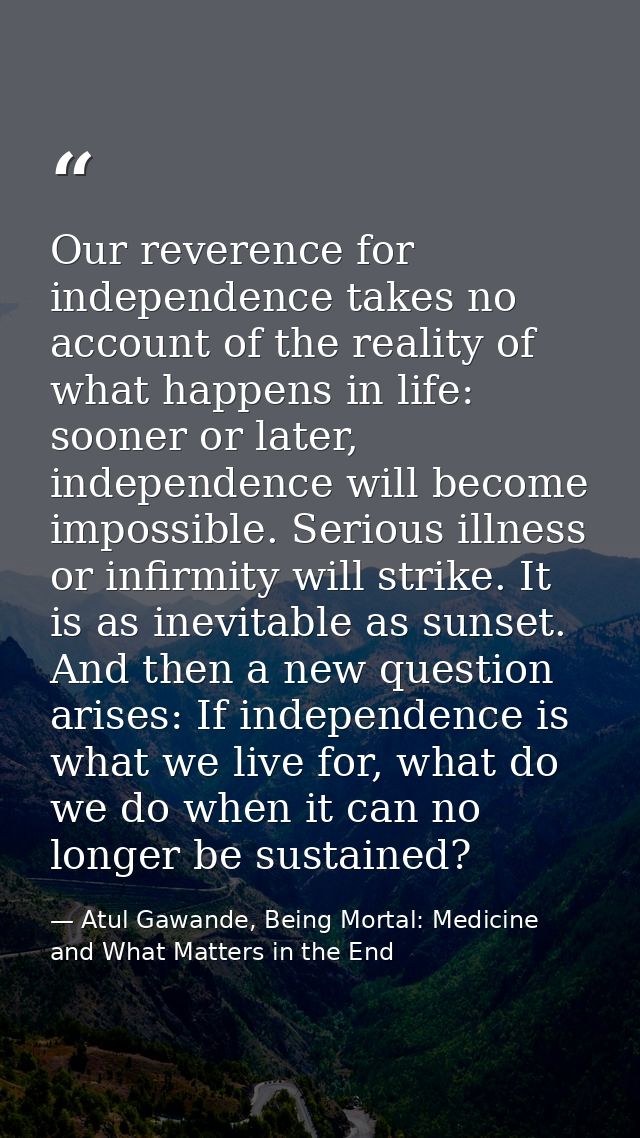 Our reverence for independence takes no account of the reality of what happens in life: sooner or later, independence wi — Atul Gawande, Being Mortal: Medicine and What Matters in the End