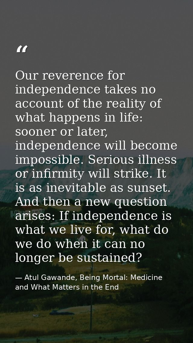 Our reverence for independence takes no account of the reality of what happens in life: sooner or later, independence wi — Atul Gawande, Being Mortal: Medicine and What Matters in the End