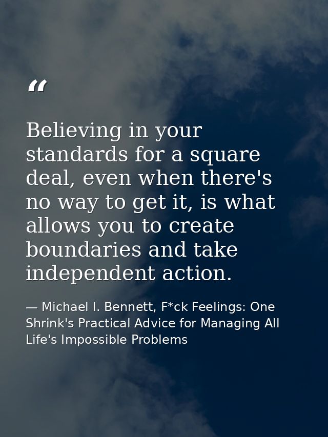 Believing in your standards for a square deal, even when there's no way to get it, is what allows you to create boundari — Michael I. Bennett, F*ck Feelings: One Shrink's Practical Advice for Managing All Life's Impossible Problems