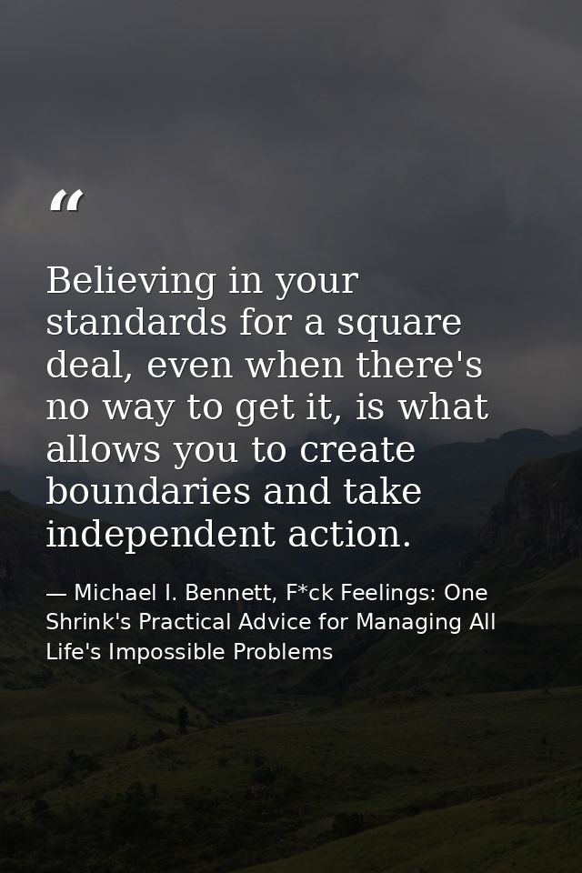 Believing in your standards for a square deal, even when there's no way to get it, is what allows you to create boundari — Michael I. Bennett, F*ck Feelings: One Shrink's Practical Advice for Managing All Life's Impossible Problems