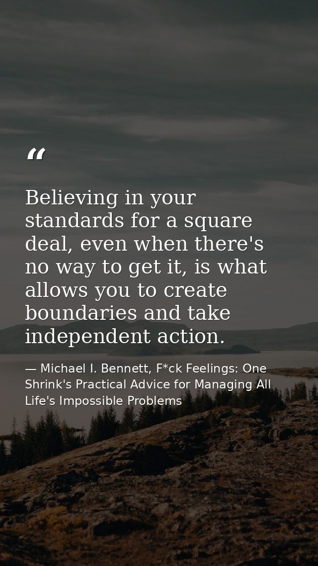 Believing in your standards for a square deal, even when there's no way to get it, is what allows you to create boundari — Michael I. Bennett, F*ck Feelings: One Shrink's Practical Advice for Managing All Life's Impossible Problems