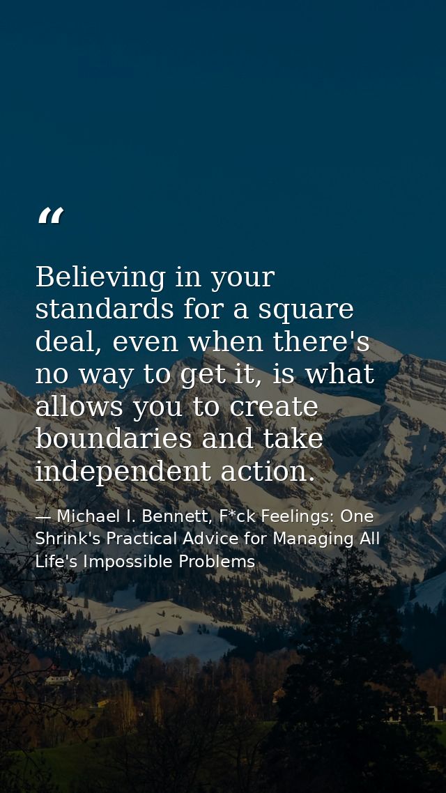 Believing in your standards for a square deal, even when there's no way to get it, is what allows you to create boundari — Michael I. Bennett, F*ck Feelings: One Shrink's Practical Advice for Managing All Life's Impossible Problems