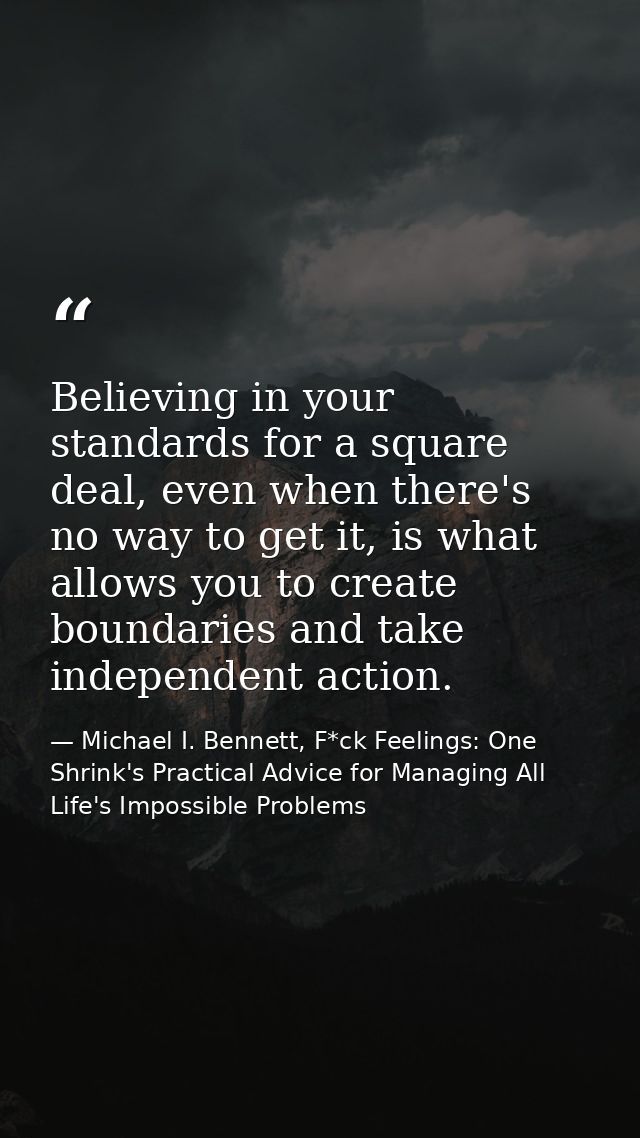 Believing in your standards for a square deal, even when there's no way to get it, is what allows you to create boundari — Michael I. Bennett, F*ck Feelings: One Shrink's Practical Advice for Managing All Life's Impossible Problems