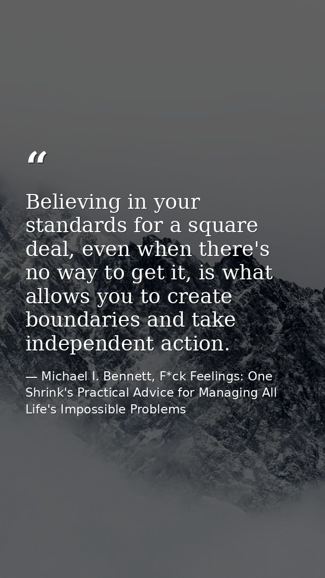 Believing in your standards for a square deal, even when there's no way to get it, is what allows you to create boundari — Michael I. Bennett, F*ck Feelings: One Shrink's Practical Advice for Managing All Life's Impossible Problems