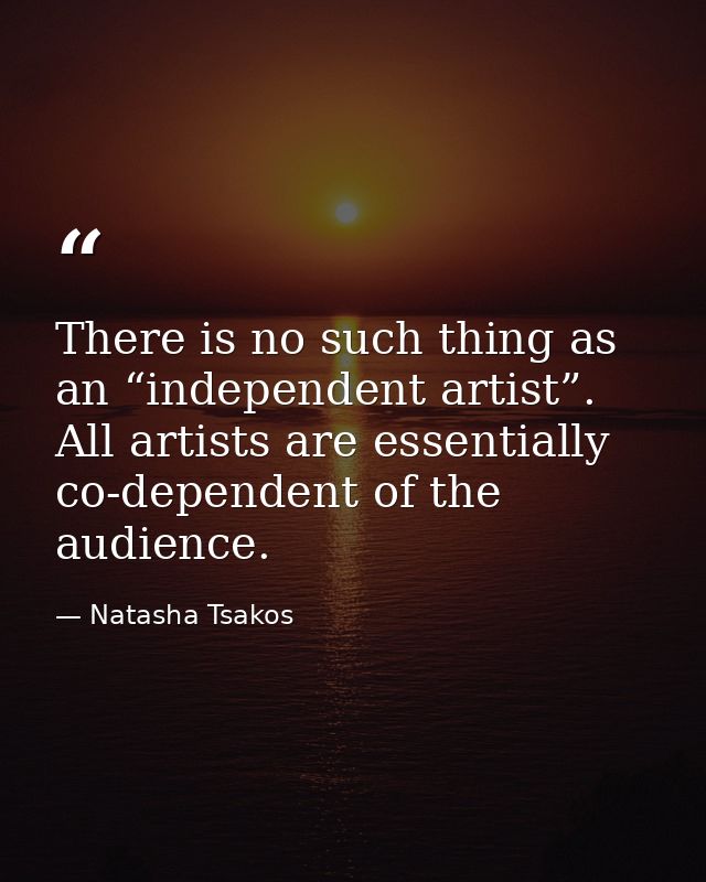 There is no such thing as an “independent artist”. All artists are essentially co-dependent of the audience. — Natasha Tsakos