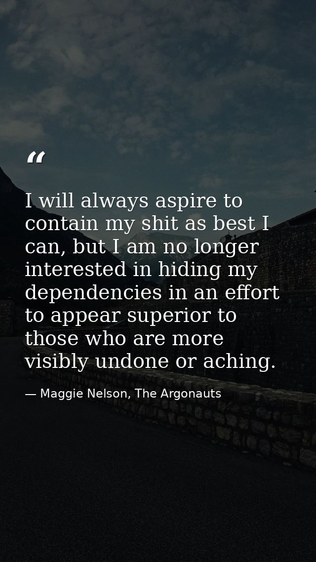 I will always aspire to contain my shit as best I can, but I am no longer interested in hiding my dependencies in an eff — Maggie Nelson, The Argonauts