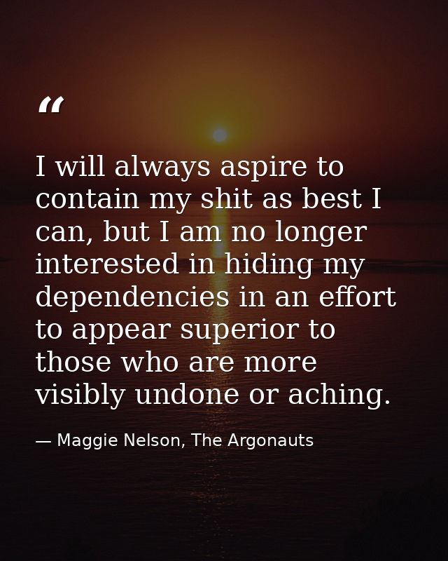I will always aspire to contain my shit as best I can, but I am no longer interested in hiding my dependencies in an eff — Maggie Nelson, The Argonauts