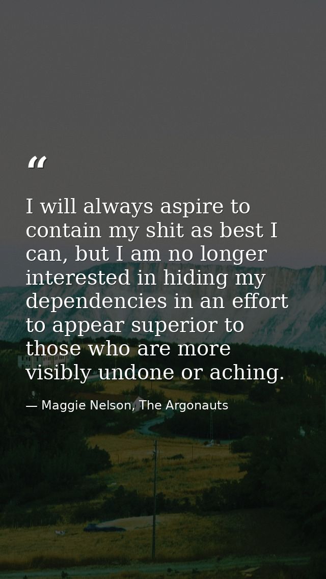 I will always aspire to contain my shit as best I can, but I am no longer interested in hiding my dependencies in an eff — Maggie Nelson, The Argonauts