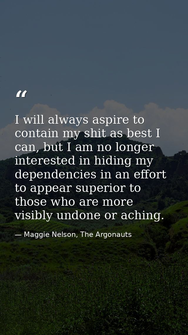 I will always aspire to contain my shit as best I can, but I am no longer interested in hiding my dependencies in an eff — Maggie Nelson, The Argonauts