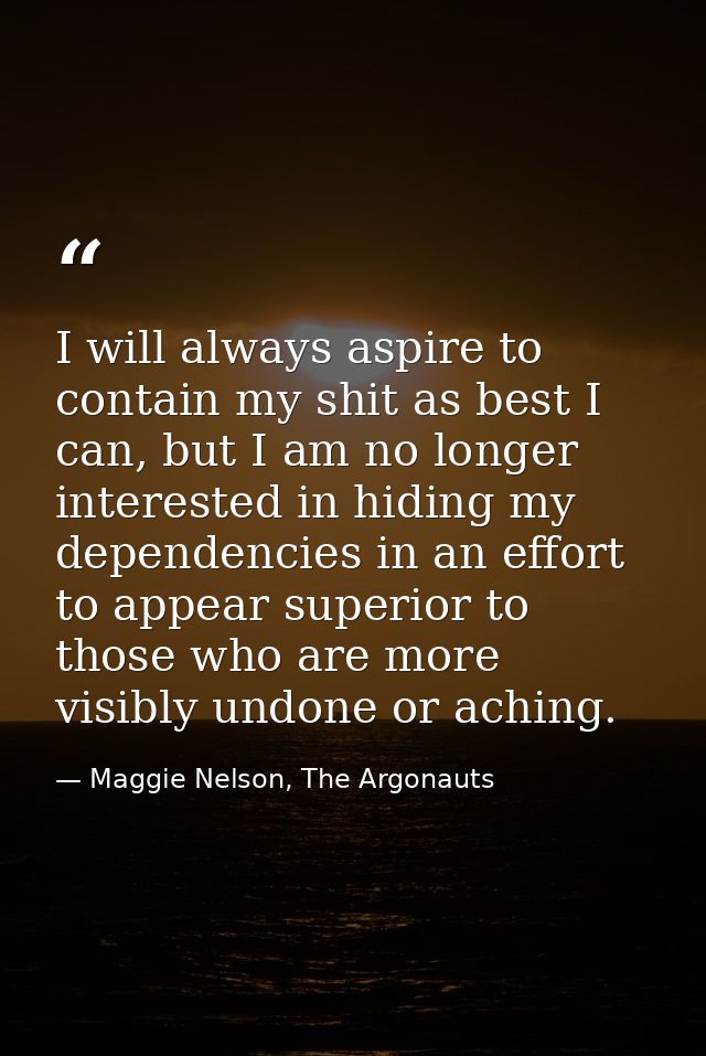 I will always aspire to contain my shit as best I can, but I am no longer interested in hiding my dependencies in an eff — Maggie Nelson, The Argonauts