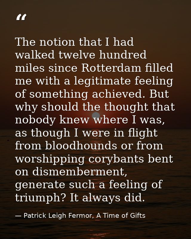 The notion that I had walked twelve hundred miles since Rotterdam filled me with a legitimate feeling of something achie — Patrick Leigh Fermor, A Time of Gifts