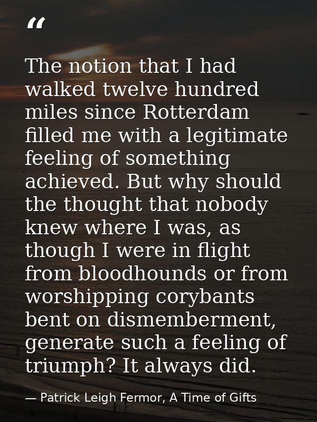 The notion that I had walked twelve hundred miles since Rotterdam filled me with a legitimate feeling of something achie — Patrick Leigh Fermor, A Time of Gifts