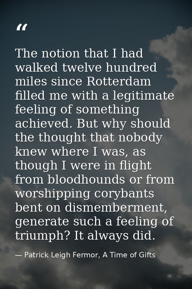 The notion that I had walked twelve hundred miles since Rotterdam filled me with a legitimate feeling of something achie — Patrick Leigh Fermor, A Time of Gifts