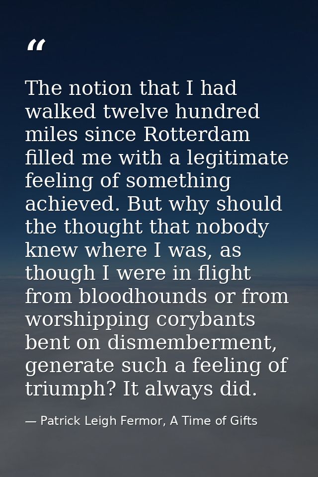 The notion that I had walked twelve hundred miles since Rotterdam filled me with a legitimate feeling of something achie — Patrick Leigh Fermor, A Time of Gifts