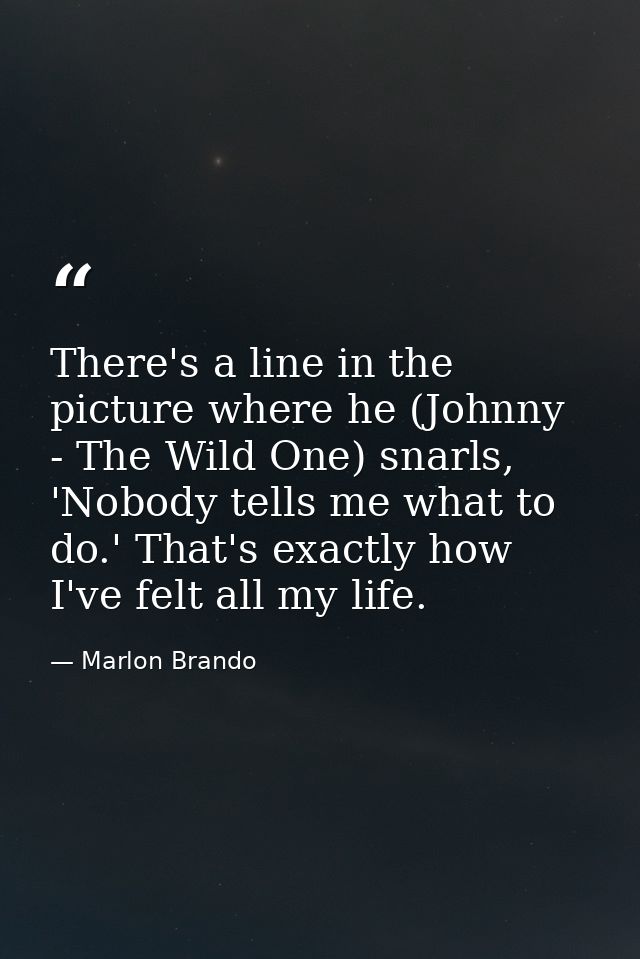 There's a line in the picture where he (Johnny - The Wild One) snarls, 'Nobody tells me what to do.' That's exactly how  — Marlon Brando