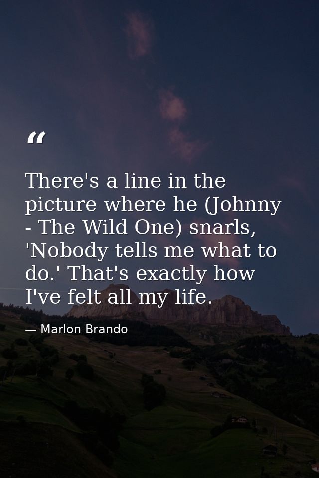 There's a line in the picture where he (Johnny - The Wild One) snarls, 'Nobody tells me what to do.' That's exactly how  — Marlon Brando
