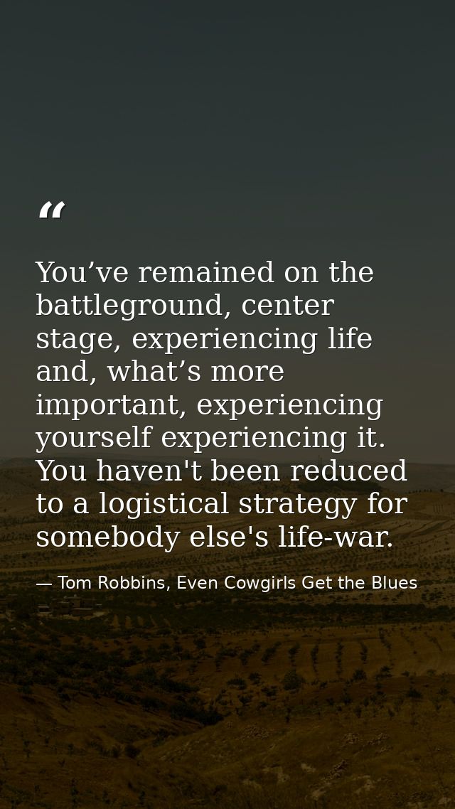 You’ve remained on the battleground, center stage, experiencing life and, what’s more important, experiencing yourself e — Tom Robbins, Even Cowgirls Get the Blues