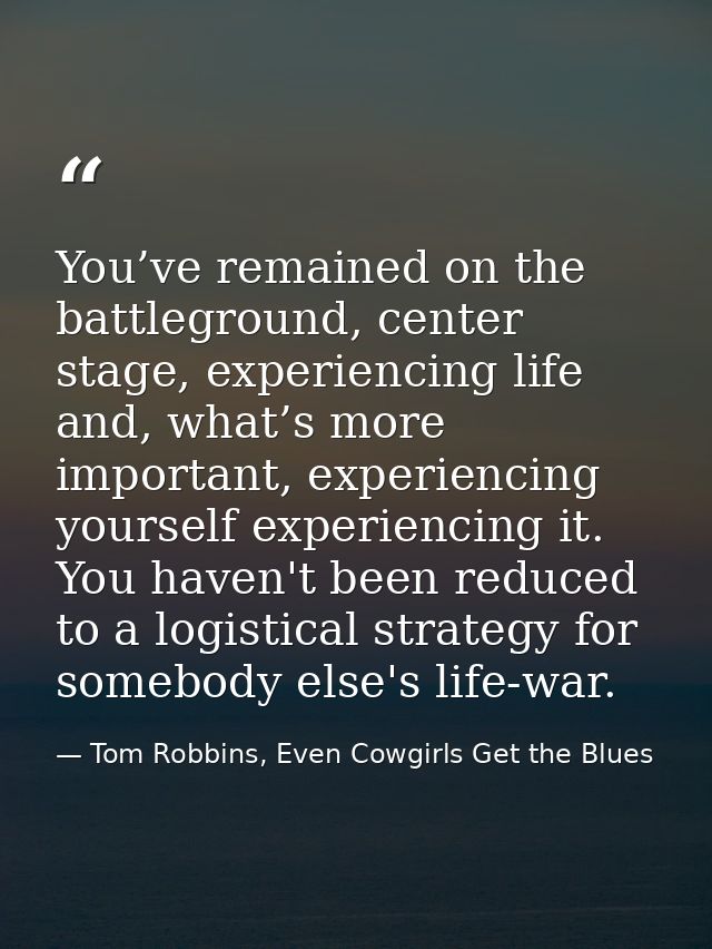 You’ve remained on the battleground, center stage, experiencing life and, what’s more important, experiencing yourself e — Tom Robbins, Even Cowgirls Get the Blues