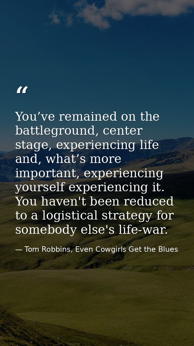 You’ve remained on the battleground, center stage, experiencing life and, what’s more important, experiencing yourself e — Tom Robbins, Even Cowgirls Get the Blues