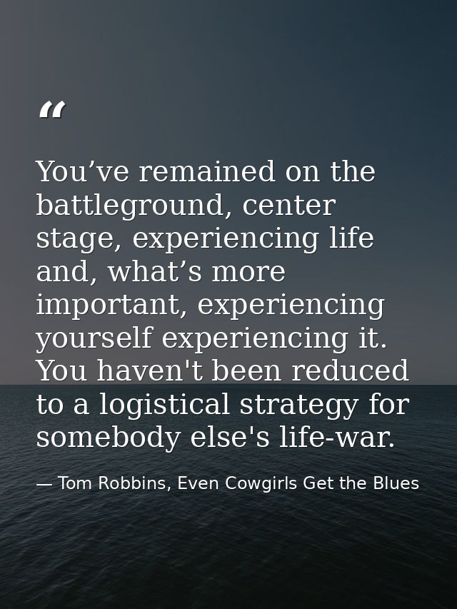 You’ve remained on the battleground, center stage, experiencing life and, what’s more important, experiencing yourself e — Tom Robbins, Even Cowgirls Get the Blues