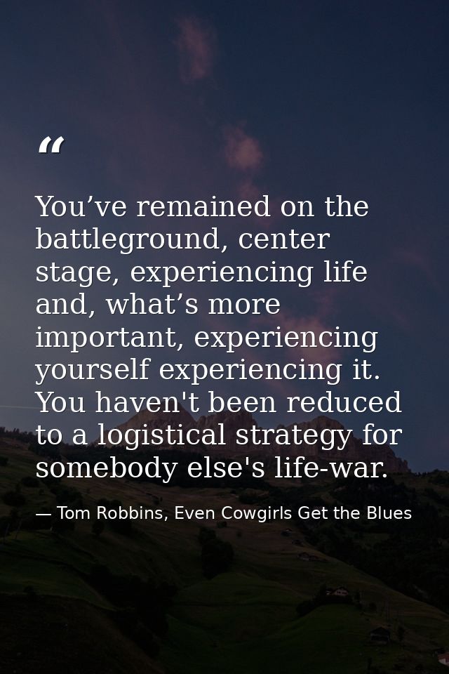 You’ve remained on the battleground, center stage, experiencing life and, what’s more important, experiencing yourself e — Tom Robbins, Even Cowgirls Get the Blues