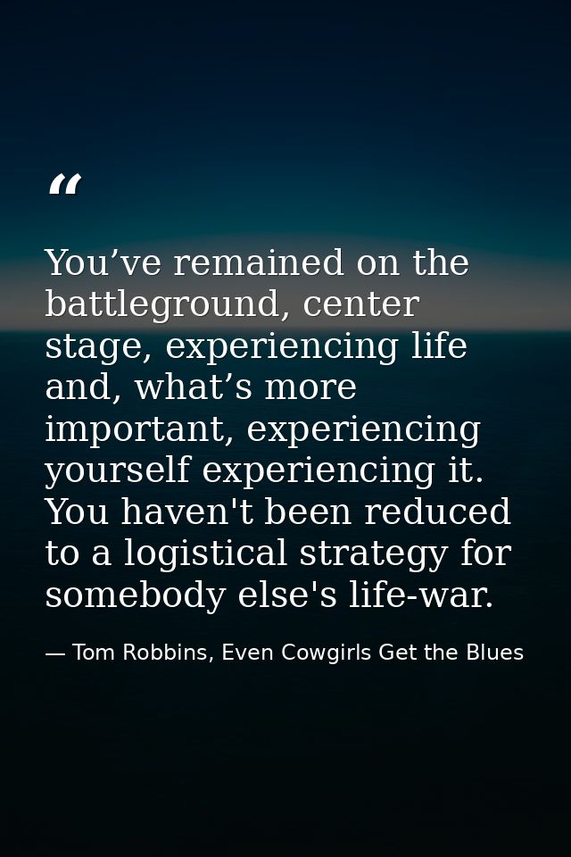 You’ve remained on the battleground, center stage, experiencing life and, what’s more important, experiencing yourself e — Tom Robbins, Even Cowgirls Get the Blues