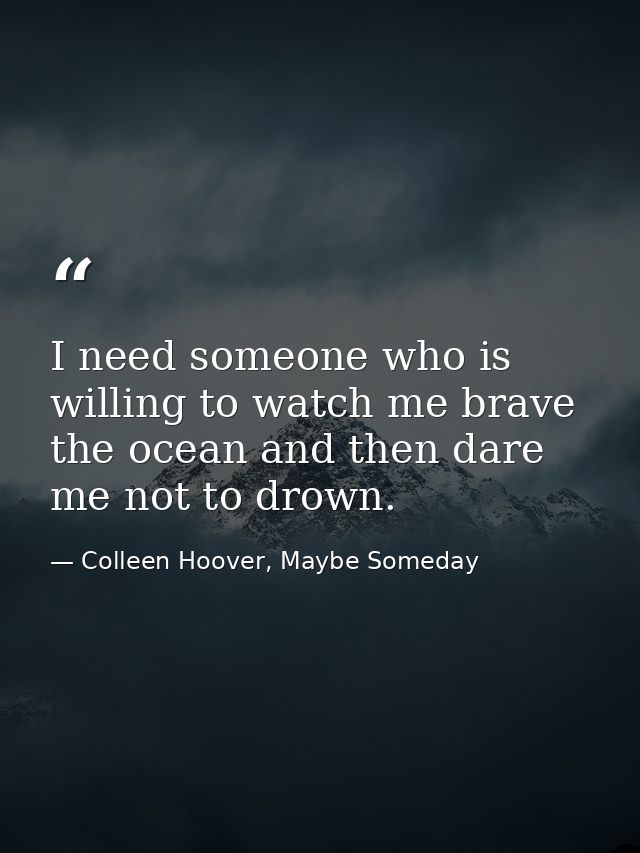 I need someone who is willing to watch me brave the ocean and then dare me not to drown. — Colleen Hoover, Maybe Someday