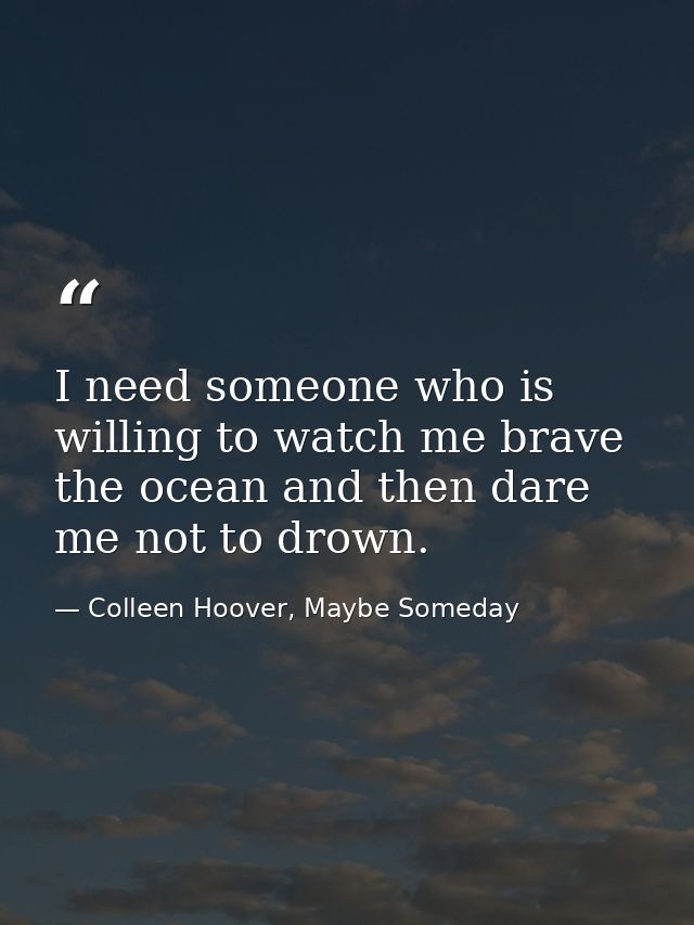 I need someone who is willing to watch me brave the ocean and then dare me not to drown. — Colleen Hoover, Maybe Someday